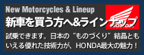 New Motorcycles&Lineup 新車を買う方へ&ラインナップ試乗できます。日本のものづくり結晶ともいえる優れた技術力が、HONDA最大の魅力！
